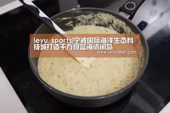 leyu sports|宁波国际海洋生态科技城打造千万级蓝海休闲岛(图1) 乐鱼VIP注册app下载